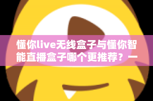 懂你live无线盒子与懂你智能直播盒子哪个更推荐？一篇讲透选型逻辑的深度对比指南