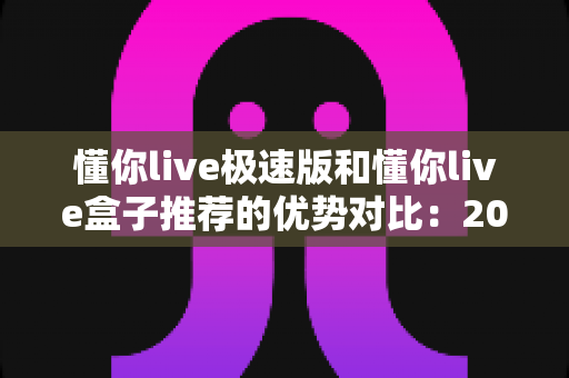 懂你live极速版和懂你live盒子推荐的优势对比:2025最新选购指南,看完不再纠结 懂你live极速版和懂你live盒子推荐的优势对比:2025最新选购指南,看完不再纠结