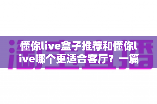 懂你live盒子推荐和懂你live哪个更适合客厅？一篇讲透客厅观影设备选择的实用指南