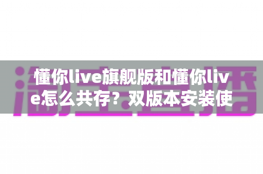 懂你live旗舰版和懂你live怎么共存？双版本安装使用全攻略，轻松解决共存难题
