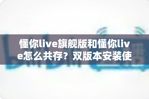 懂你live旗舰版和懂你live怎么共存？双版本安装使用全攻略，轻松解决共存难题