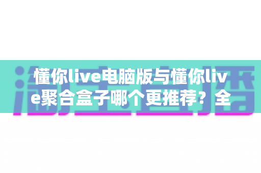 懂你live电脑版与懂你live聚合盒子哪个更推荐？全方位对比评测与选择指南