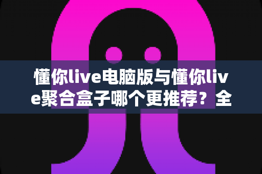 懂你live电脑版与懂你live聚合盒子哪个更推荐？全方位对比评测与选择指南