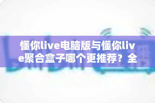 懂你live电脑版与懂你live聚合盒子哪个更推荐？全方位对比评测与选择指南