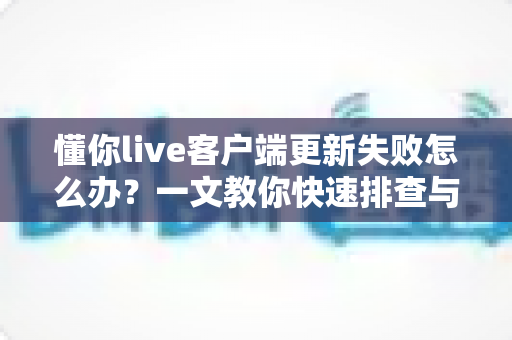 懂你live客户端更新失败怎么办?一文教你快速排查与彻底解决 懂你live客户端更新失败怎么办?一文教你快速排查与彻底解决