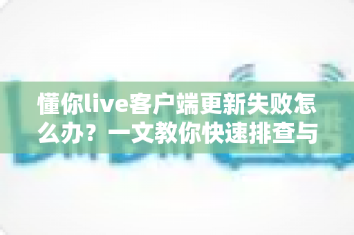 懂你live客户端更新失败怎么办？一文教你快速排查与彻底解决