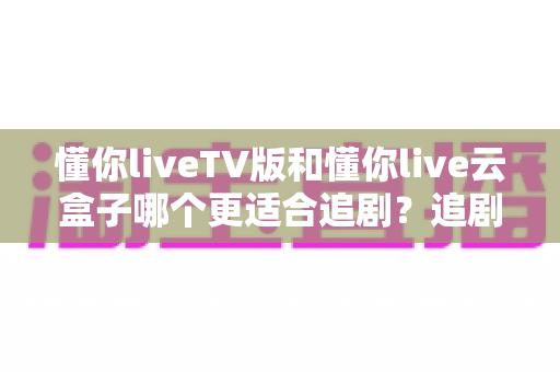 懂你liveTV版和懂你live云盒子哪个更适合追剧?追剧党必看的深度对比与选购指南 懂你liveTV版和懂你live云盒子哪个更适合追剧?追剧党必看的深度对比与选购指南