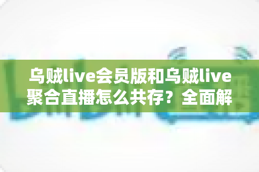 乌贼live会员版和乌贼live聚合直播怎么共存?全面解析双版本安装与使用指南 乌贼live会员版和乌贼live聚合直播怎么共存?全面解析双版本安装与使用指南