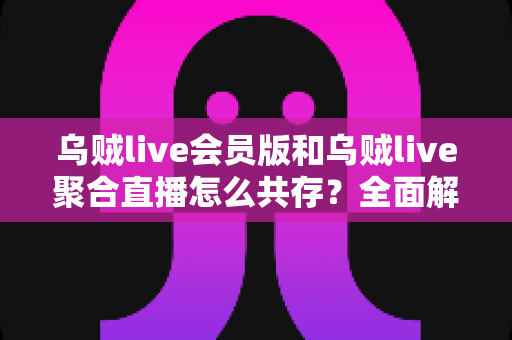 乌贼live会员版和乌贼live聚合直播怎么共存?全面解析双版本安装与使用指南 乌贼live会员版和乌贼live聚合直播怎么共存?全面解析双版本安装与使用指南