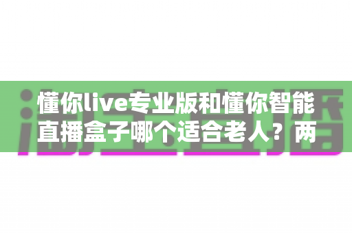懂你live专业版和懂你智能直播盒子哪个适合老人?两大热门产品的深度选购指南 懂你live专业版和懂你智能直播盒子哪个适合老人?两大热门产品的深度选购指南