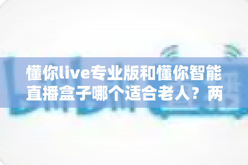 懂你live专业版和懂你智能直播盒子哪个适合老人?两大热门产品的深度选购指南 懂你live专业版和懂你智能直播盒子哪个适合老人?两大热门产品的深度选购指南