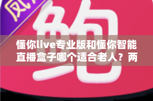 懂你live专业版和懂你智能直播盒子哪个适合老人?两大热门产品的深度选购指南 懂你live专业版和懂你智能直播盒子哪个适合老人?两大热门产品的深度选购指南
