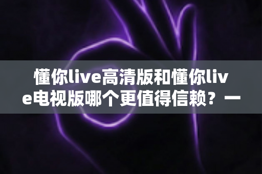 懂你live高清版和懂你live电视版哪个更值得信赖？一文看懂两大版本的核心差异与选择指南