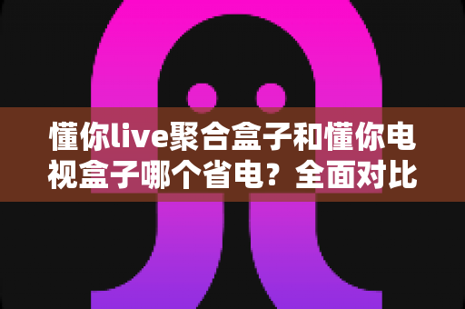 懂你live聚合盒子和懂你电视盒子哪个省电?全面对比解析,帮你选对更节能的电视盒子 懂你live聚合盒子和懂你电视盒子哪个省电?全面对比解析,帮你选对更节能的电视盒子