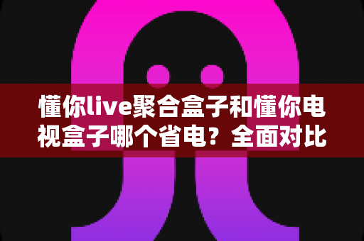 懂你live聚合盒子和懂你电视盒子哪个省电?全面对比解析,帮你选对更节能的电视盒子 懂你live聚合盒子和懂你电视盒子哪个省电?全面对比解析,帮你选对更节能的电视盒子