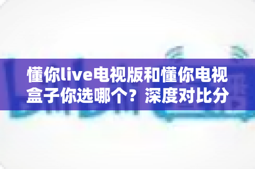 懂你live电视版和懂你电视盒子你选哪个?深度对比分析帮你找到最适合的选择 懂你live电视版和懂你电视盒子你选哪个?深度对比分析帮你找到最适合的选择