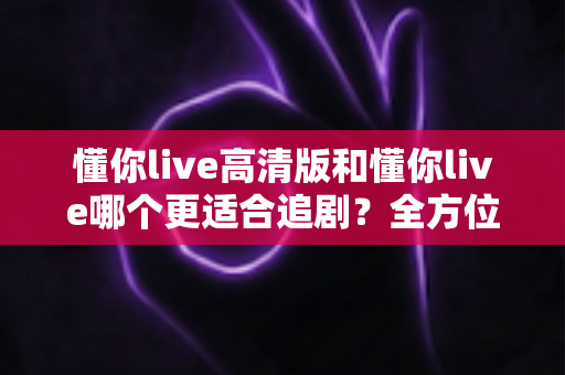 懂你live高清版和懂你live哪个更适合追剧?全方位深度对比解析,帮你找到最佳追剧方案 懂你live高清版和懂你live哪个更适合追剧?全方位深度对比解析,帮你找到最佳追剧方案