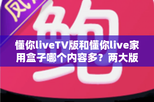 懂你liveTV版和懂你live家用盒子哪个内容多？两大版本深度对比与选购指南
