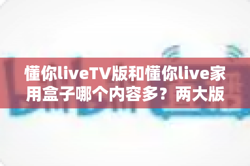 懂你liveTV版和懂你live家用盒子哪个内容多？两大版本深度对比与选购指南