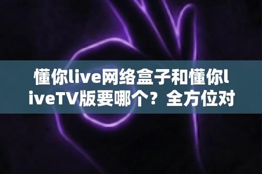 懂你live网络盒子和懂你liveTV版要哪个?全方位对比选购指南帮你一次选对 懂你live网络盒子和懂你liveTV版要哪个?全方位对比选购指南帮你一次选对