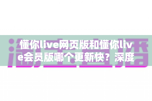 懂你live网页版和懂你live会员版哪个更新快？深度对比分析两大版本更新速度与使用体验