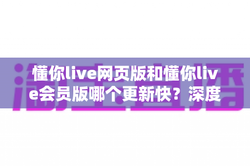 懂你live网页版和懂你live会员版哪个更新快？深度对比分析两大版本更新速度与使用体验