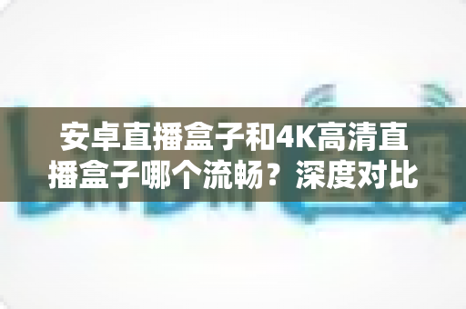 安卓直播盒子和4K高清直播盒子哪个流畅?深度对比解析帮你选对不踩坑 安卓直播盒子和4K高清直播盒子哪个流畅?深度对比解析帮你选对不踩坑