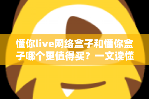 懂你live网络盒子和懂你盒子哪个更值得买?一文读懂两大盒子的真实差异与选购建议 懂你live网络盒子和懂你盒子哪个更值得买?一文读懂两大盒子的真实差异与选购建议