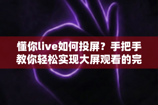 懂你live如何投屏?手把手教你轻松实现大屏观看的完整攻略 懂你live如何投屏?手把手教你轻松实现大屏观看的完整攻略