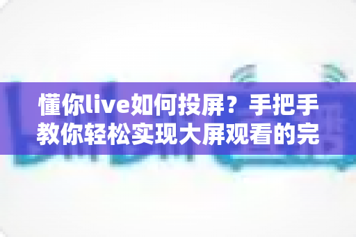 懂你live如何投屏?手把手教你轻松实现大屏观看的完整攻略 懂你live如何投屏?手把手教你轻松实现大屏观看的完整攻略