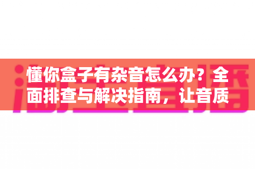 懂你盒子有杂音怎么办？全面排查与解决指南，让音质恢复清晰