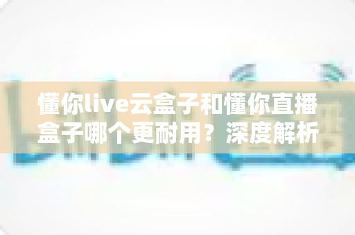 懂你live云盒子和懂你直播盒子哪个更耐用?深度解析两款设备的使用寿命与耐用性对比 懂你live云盒子和懂你直播盒子哪个更耐用?深度解析两款设备的使用寿命与耐用性对比