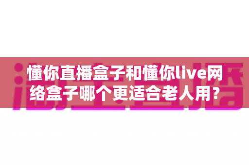 懂你直播盒子和懂你live网络盒子哪个更适合老人用?超详细对比与选购指南 懂你直播盒子和懂你live网络盒子哪个更适合老人用?超详细对比与选购指南
