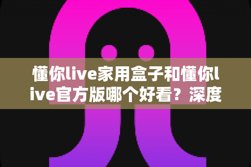 懂你live家用盒子和懂你live官方版哪个好看？深度对比评测助你轻松选对版本