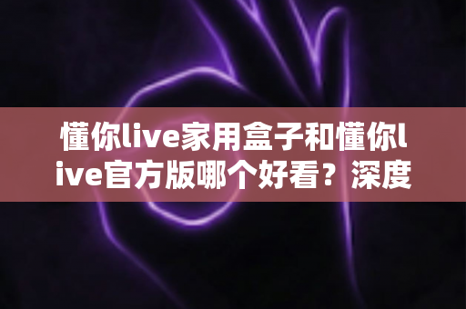 懂你live家用盒子和懂你live官方版哪个好看？深度对比评测助你轻松选对版本