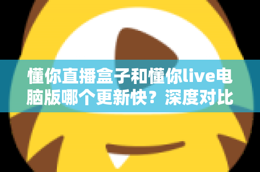 懂你直播盒子和懂你live电脑版哪个更新快？深度对比分析与实用指南帮你选对版本
