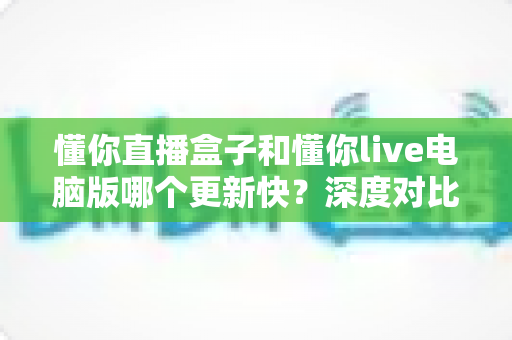 懂你直播盒子和懂你live电脑版哪个更新快？深度对比分析与实用指南帮你选对版本