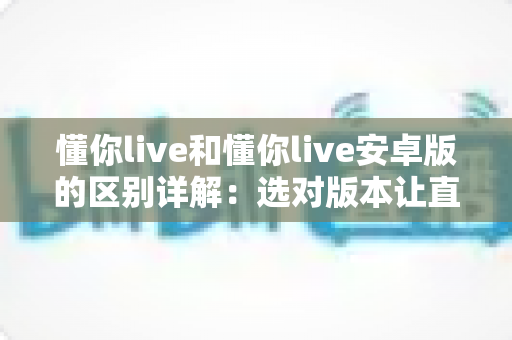 懂你live和懂你live安卓版的区别详解:选对版本让直播体验更上一层楼 懂你live和懂你live安卓版的区别详解:选对版本让直播体验更上一层楼