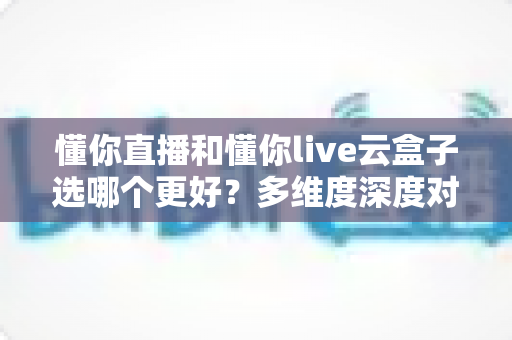 懂你直播和懂你live云盒子选哪个更好?多维度深度对比,帮你找到最适合的直播方案 懂你直播和懂你live云盒子选哪个更好?多维度深度对比,帮你找到最适合的直播方案