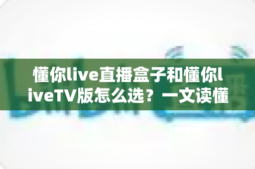 懂你live直播盒子和懂你liveTV版怎么选?一文读懂两大版本差异与选购指南 懂你live直播盒子和懂你liveTV版怎么选?一文读懂两大版本差异与选购指南