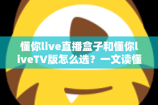 懂你live直播盒子和懂你liveTV版怎么选?一文读懂两大版本差异与选购指南 懂你live直播盒子和懂你liveTV版怎么选?一文读懂两大版本差异与选购指南
