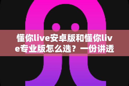 懂你live安卓版和懂你live专业版怎么选?一份讲透版本差异与选购策略的实用指南 懂你live安卓版和懂你live专业版怎么选?一份讲透版本差异与选购策略的实用指南