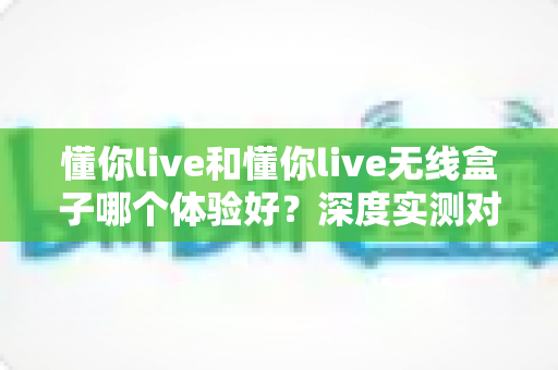 懂你live和懂你live无线盒子哪个体验好？深度实测对比帮你找到最适合的直播方案