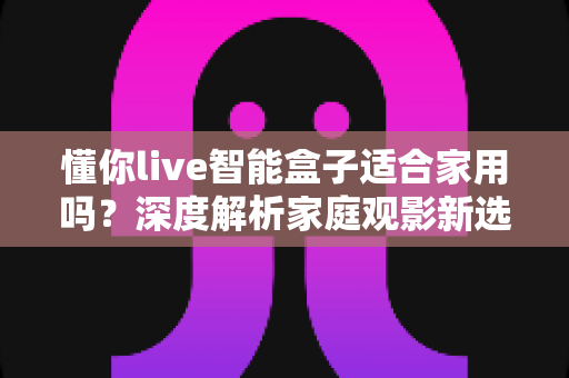 懂你live智能盒子适合家用吗？深度解析家庭观影新选择，看完再决定