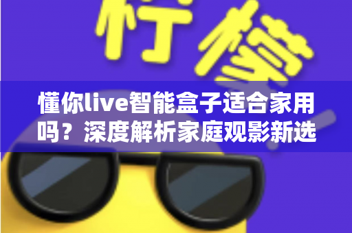 懂你live智能盒子适合家用吗？深度解析家庭观影新选择，看完再决定