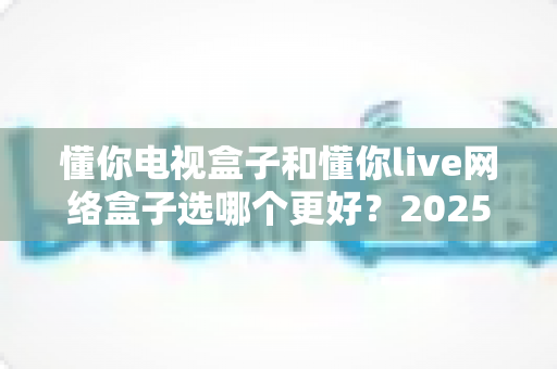 懂你电视盒子和懂你live网络盒子选哪个更好?2025年最全选购指南与深度对比分析 懂你电视盒子和懂你live网络盒子选哪个更好?2025年最全选购指南与深度对比分析