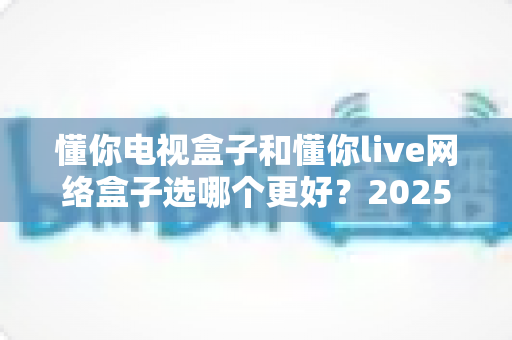 懂你电视盒子和懂你live网络盒子选哪个更好？2025年最全选购指南与深度对比分析