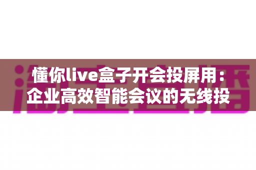 懂你live盒子开会投屏用:企业高效智能会议的无线投屏解决方案全解析 懂你live盒子开会投屏用:企业高效智能会议的无线投屏解决方案全解析
