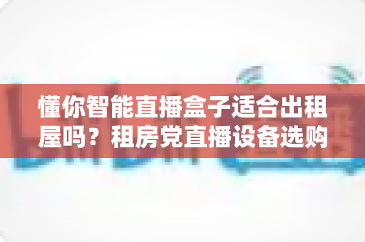 懂你智能直播盒子适合出租屋吗?租房党直播设备选购与使用全攻略 懂你智能直播盒子适合出租屋吗?租房党直播设备选购与使用全攻略