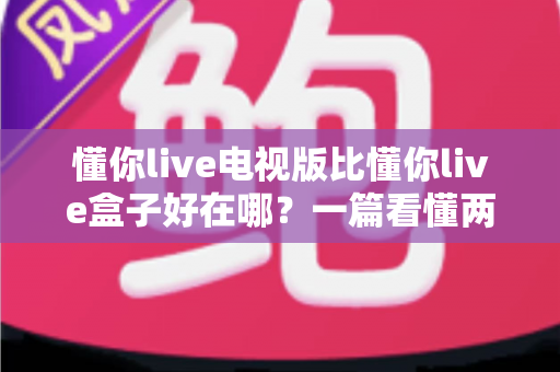 懂你live电视版比懂你live盒子好在哪?一篇看懂两大版本差异的深度对比指南 懂你live电视版比懂你live盒子好在哪?一篇看懂两大版本差异的深度对比指南